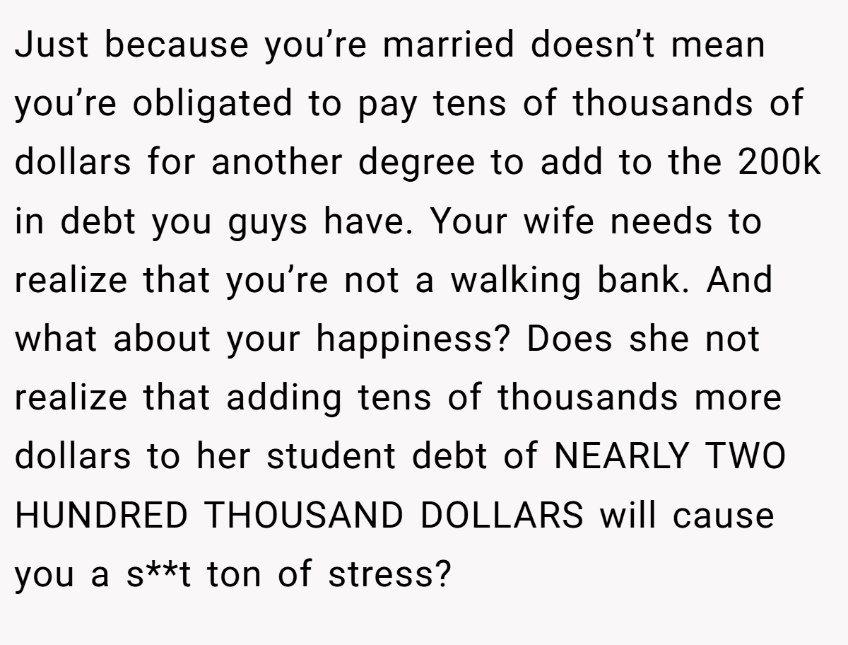 Just because you’re married doesn’t mean you’re obligated to pay tens of thousands of dollars for another degree to add to the 200k in debt you guys have. Your wife needs to realize that you’re not a walking bank. And what about your happiness? Does she not realize that adding tens of thousands more dollars to her student debt of NEARLY TWO HUNDRED THOUSAND DOLLARS will cause you a s**t ton of stress?