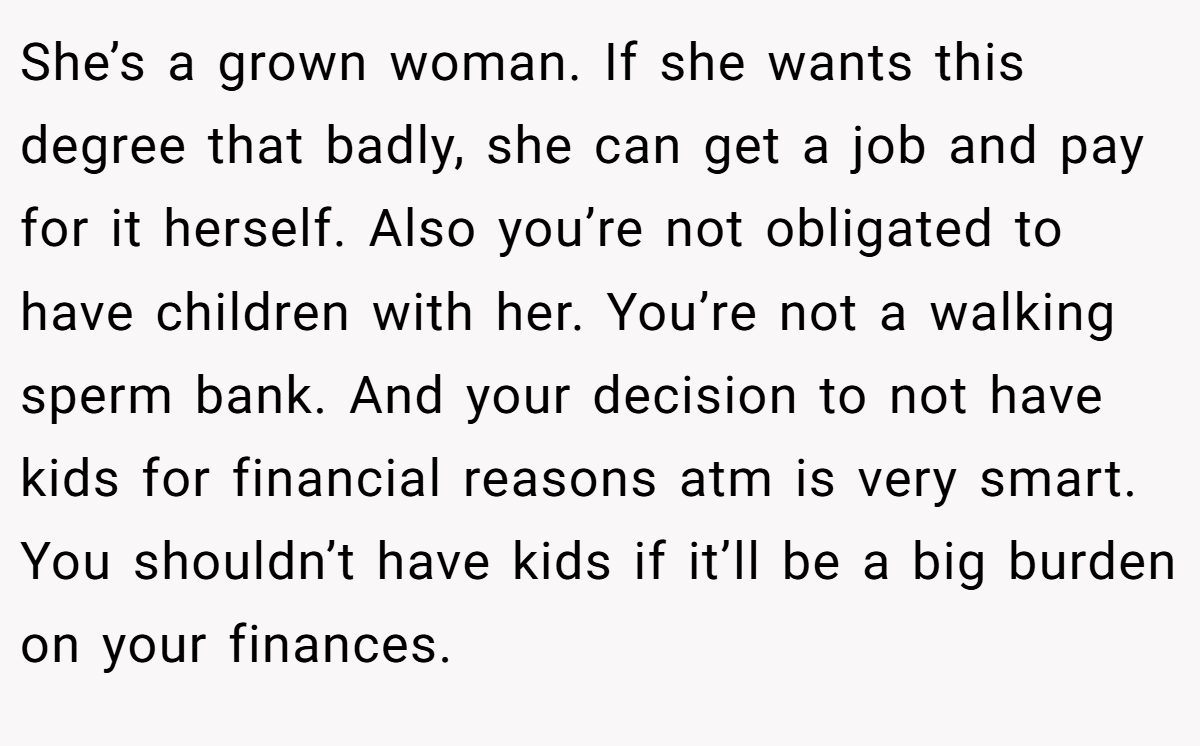 She’s a grown woman. If she wants this degree that badly, she can get a job and pay for it herself. Also you’re not obligated to have children with her. You’re not a walking sperm bank. And your decision to not have kids for financial reasons atm is very smart. You shouldn’t have kids if it’ll be a big burden on your finances.