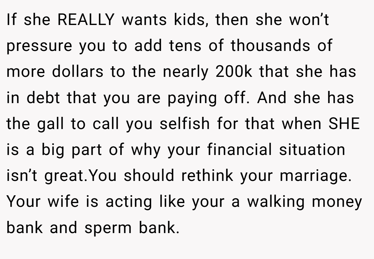 If she REALLY wants kids, then she won’t pressure you to add tens of thousands of more dollars to the nearly 200k that she has in debt that you are paying off. And she has the gall to call you selfish for that when SHE is a big part of why your financial situation isn’t great.You should rethink your marriage. Your wife is acting like your a walking money bank and sperm bank.