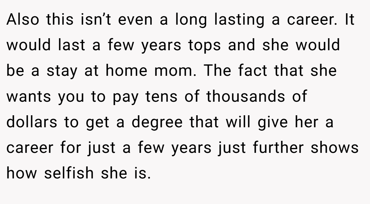 Also this isn’t even a long lasting a career. It would last a few years tops and she would be a stay at home mom. The fact that she wants you to pay tens of thousands of dollars to get a degree that will give her a career for just a few years just further shows how selfish she is.