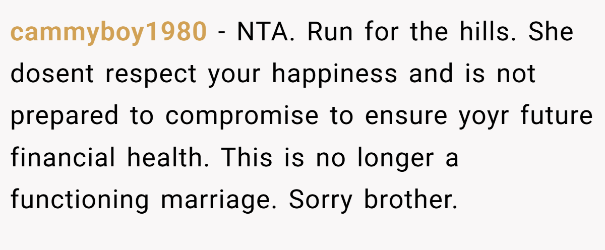cammyboy1980 − NTA. Run for the hills. She dosent respect your happiness and is not prepared to compromise to ensure yoyr future financial health. This is no longer a functioning marriage. Sorry brother.