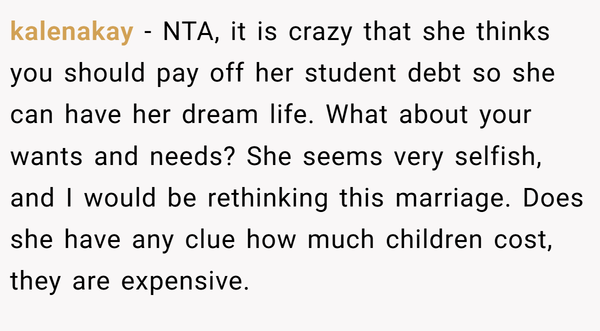 kalenakay − NTA, it is crazy that she thinks you should pay off her student debt so she can have her dream life. What about your wants and needs? She seems very selfish, and I would be rethinking this marriage. Does she have any clue how much children cost, they are expensive.