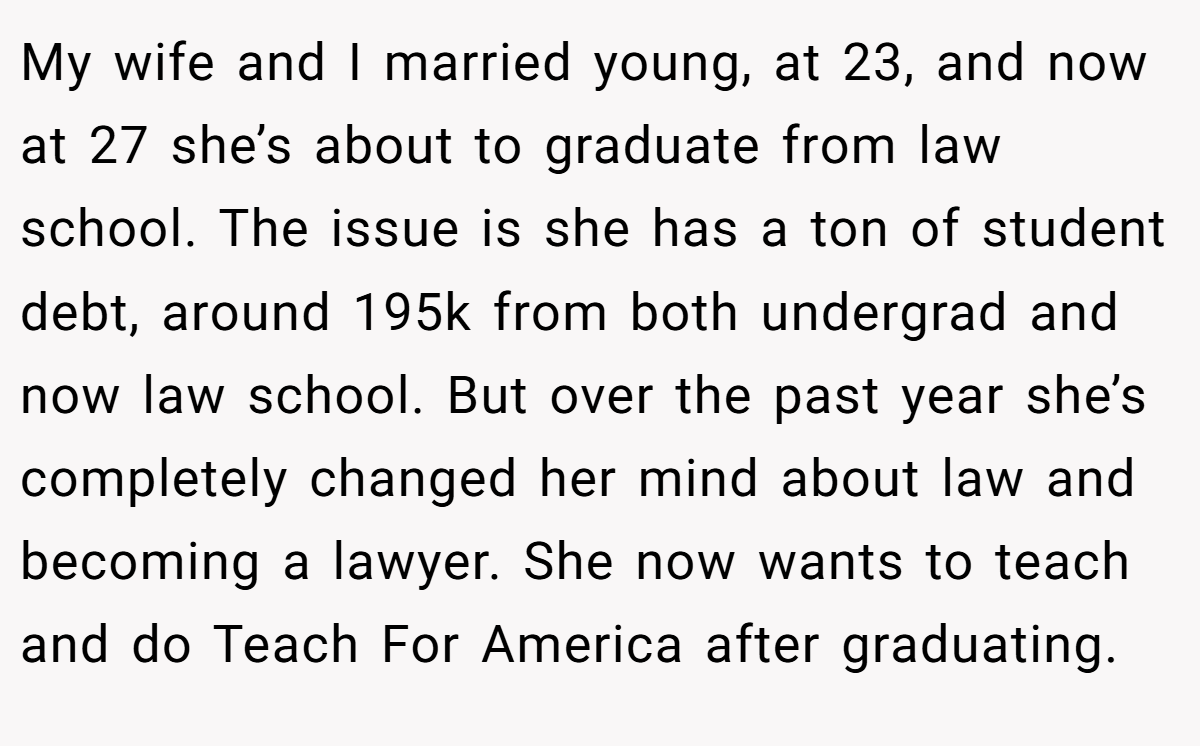 My wife and I married young, at 23, and now at 27 she’s about to graduate from law school. The issue is she has a ton of student debt, around 195k from both undergrad and now law school. But over the past year she’s completely changed her mind about law and becoming a lawyer. She now wants to teach and do Teach For America after graduating.