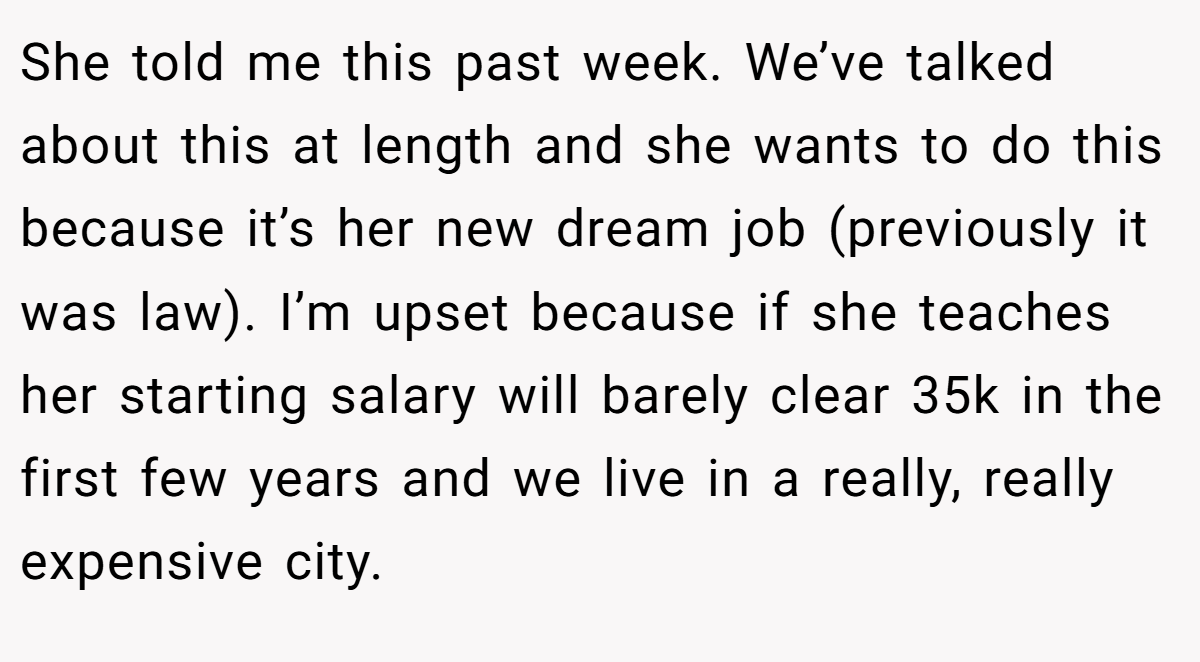 She told me this past week. We’ve talked about this at length and she wants to do this because it’s her new dream job (previously it was law). I’m upset because if she teaches her starting salary will barely clear 35k in the first few years and we live in a really, really expensive city.