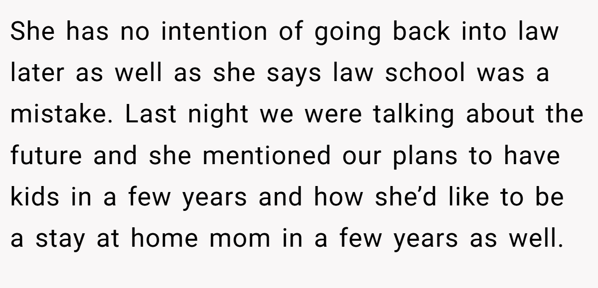She has no intention of going back into law later as well as she says law school was a mistake. Last night we were talking about the future and she mentioned our plans to have kids in a few years and how she’d like to be a stay at home mom in a few years as well.