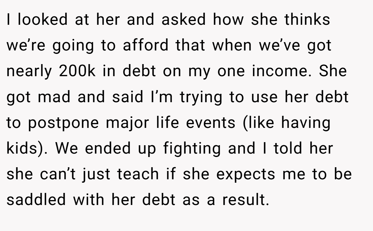 I looked at her and asked how she thinks we’re going to afford that when we’ve got nearly 200k in debt on my one income. She got mad and said I’m trying to use her debt to postpone major life events (like having kids). We ended up fighting and I told her she can’t just teach if she expects me to be saddled with her debt as a result.
