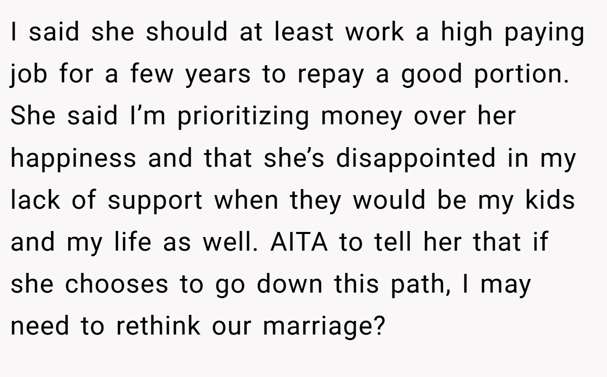 I said she should at least work a high paying job for a few years to repay a good portion. She said I’m prioritizing money over her happiness and that she’s disappointed in my lack of support when they would be my kids and my life as well. AITA to tell her that if she chooses to go down this path, I may need to rethink our marriage?