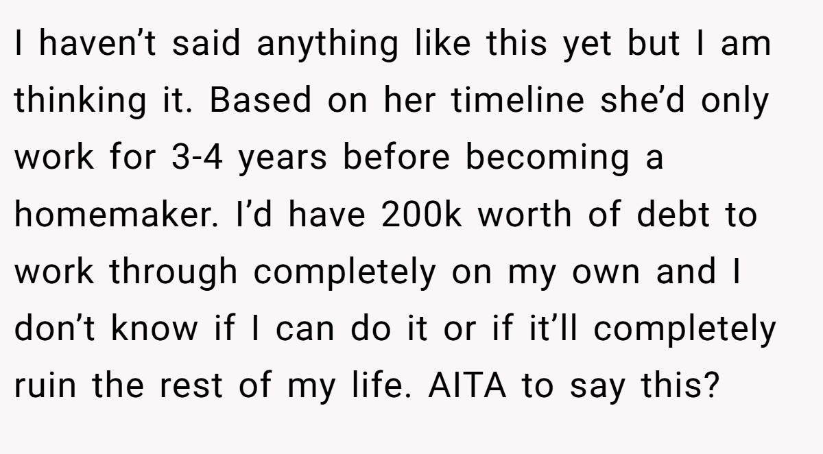 I haven’t said anything like this yet but I am thinking it. Based on her timeline she’d only work for 3-4 years before becoming a homemaker. I’d have 200k worth of debt to work through completely on my own and I don’t know if I can do it or if it’ll completely ruin the rest of my life. AITA to say this?