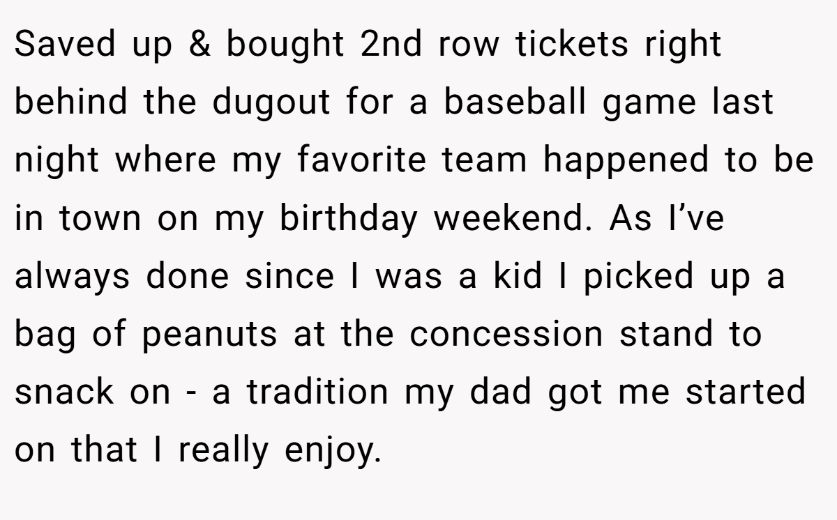 Saved up & bought 2nd row tickets right behind the dugout for a baseball game last night where my favorite team happened to be in town on my birthday weekend. As I’ve always done since I was a kid I picked up a bag of peanuts at the concession stand to snack on - a tradition my dad got me started on that I really enjoy.