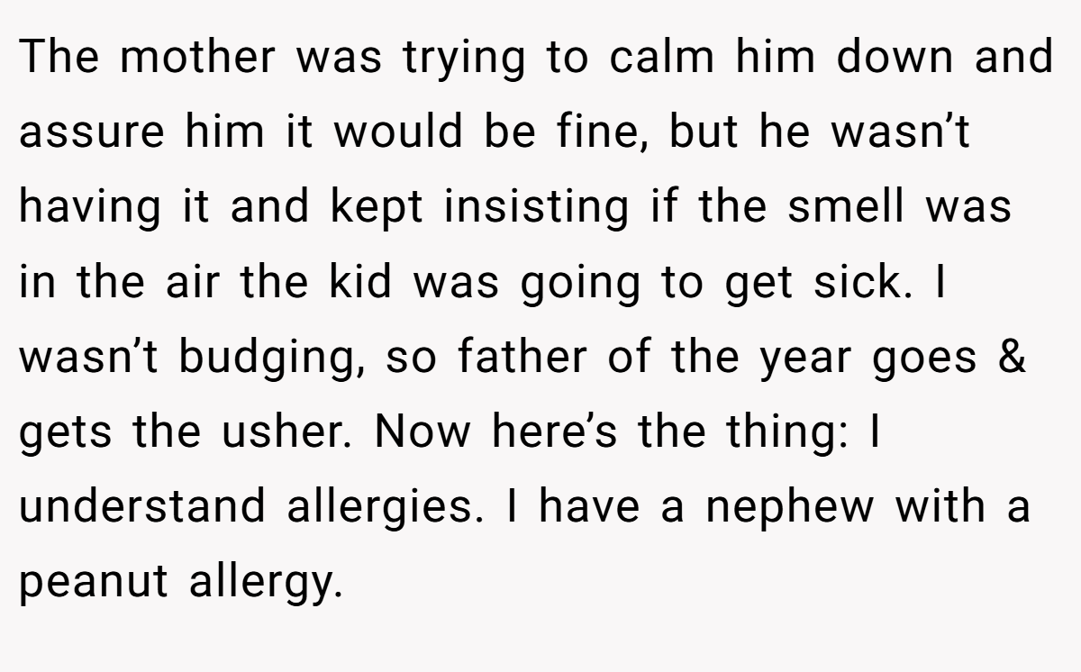 The mother was trying to calm him down and assure him it would be fine, but he wasn’t having it and kept insisting if the smell was in the air the kid was going to get sick. I wasn’t budging, so father of the year goes & gets the usher. Now here’s the thing: I understand allergies. I have a nephew with a peanut allergy.