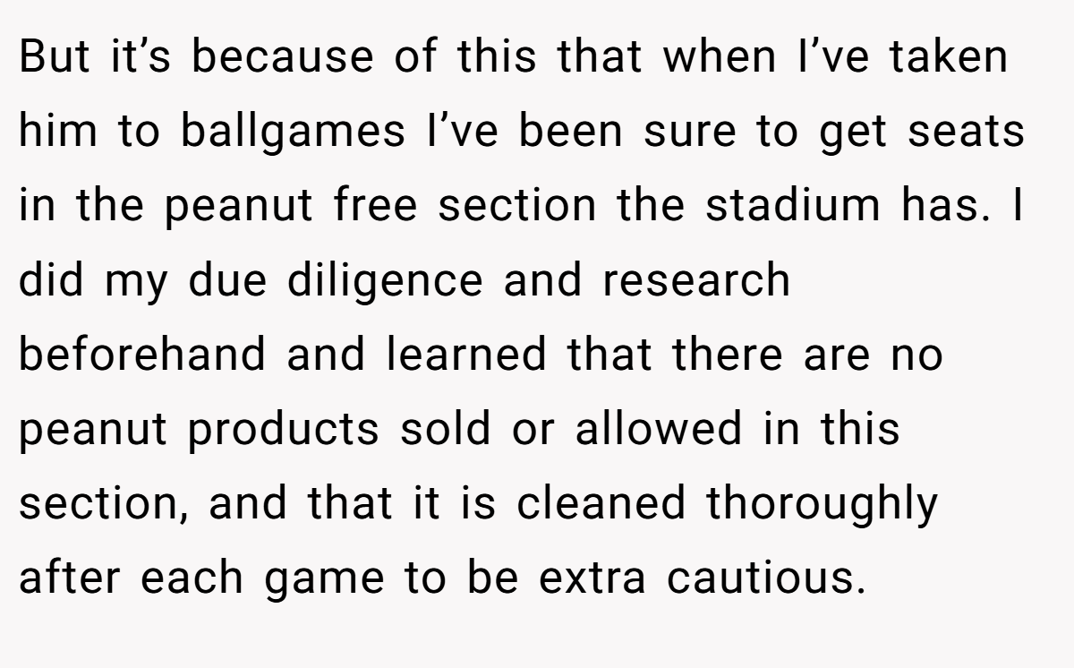 But it’s because of this that when I’ve taken him to ballgames I’ve been sure to get seats in the peanut free section the stadium has. I did my due diligence and research beforehand and learned that there are no peanut products sold or allowed in this section, and that it is cleaned thoroughly after each game to be extra cautious.