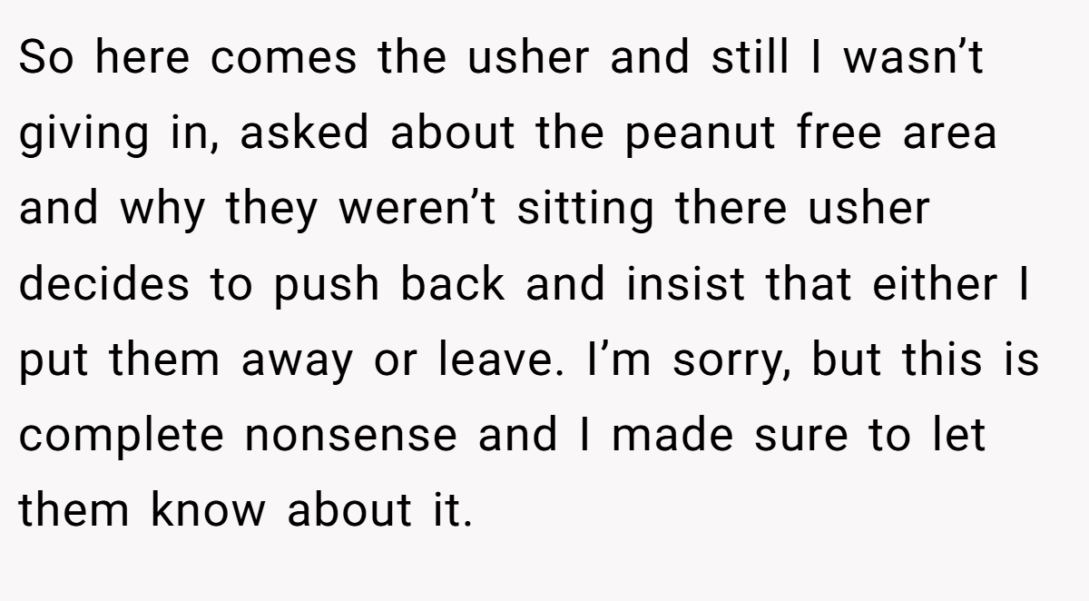 So here comes the usher and still I wasn’t giving in, asked about the peanut free area and why they weren’t sitting there usher decides to push back and insist that either I put them away or leave. I’m sorry, but this is complete nonsense and I made sure to let them know about it.
