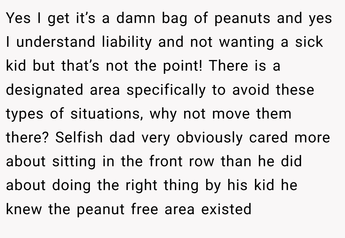 Yes I get it’s a damn bag of peanuts and yes I understand liability and not wanting a sick kid but that’s not the point! There is a designated area specifically to avoid these types of situations, why not move them there? Selfish dad very obviously cared more about sitting in the front row than he did about doing the right thing by his kid he knew the peanut free area existed
