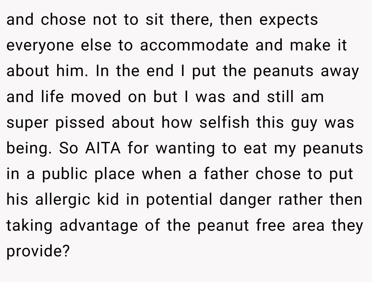 and chose not to sit there, then expects everyone else to accommodate and make it about him. In the end I put the peanuts away and life moved on but I was and still am super pissed about how selfish this guy was being. So AITA for wanting to eat my peanuts in a public place when a father chose to put his allergic kid in potential danger rather then taking advantage of the peanut free area they provide?