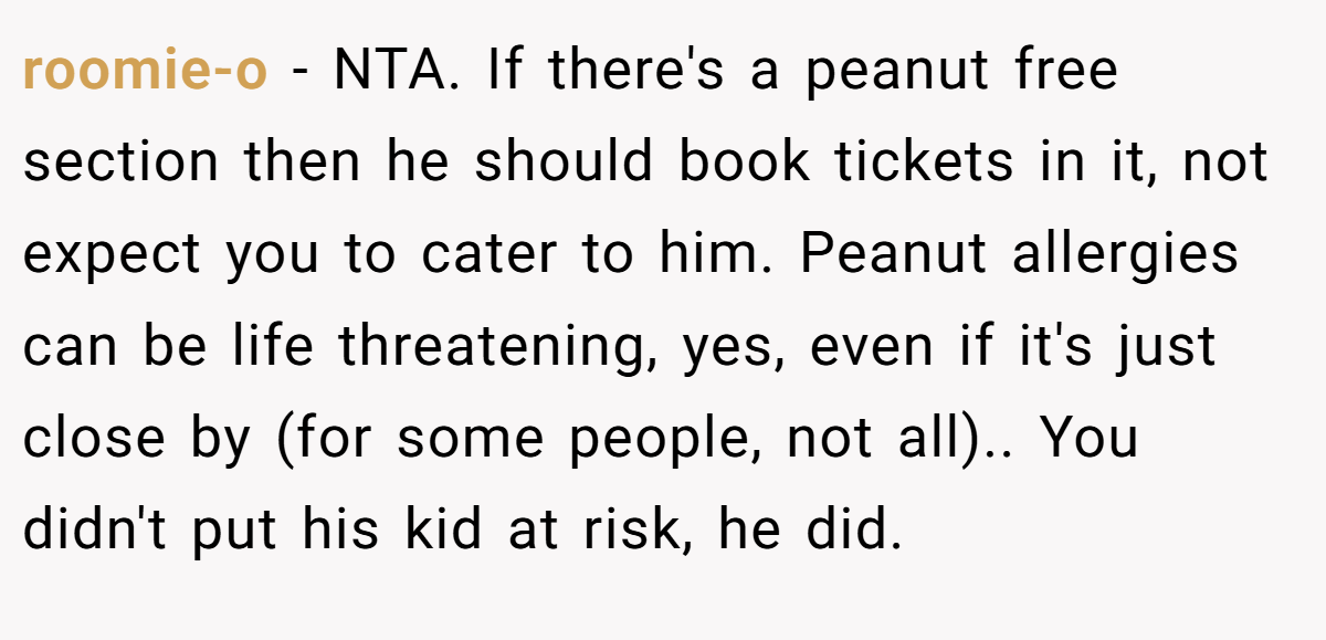 roomie-o - NTA. If there's a peanut free section then he should book tickets in it, not expect you to cater to him. Peanut allergies can be life threatening, yes, even if it's just close by (for some people, not all).. You didn't put his kid at risk, he did.