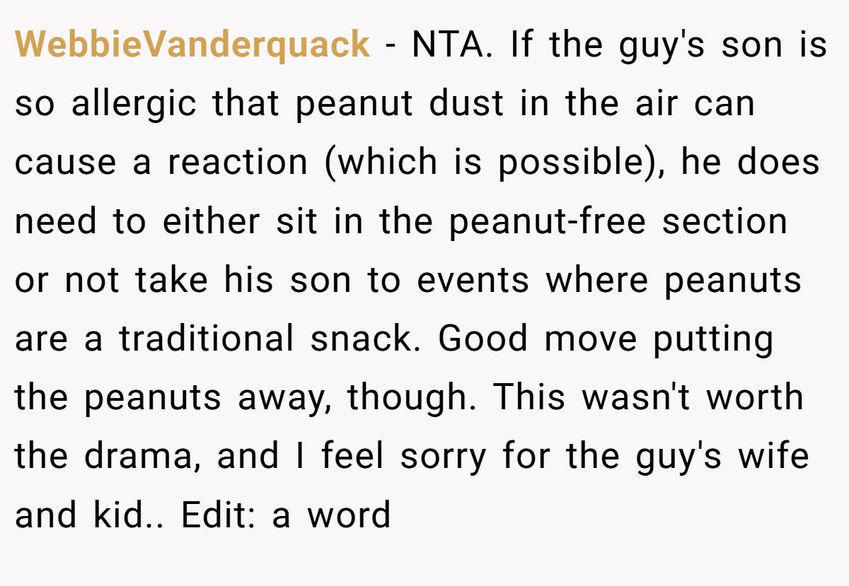 WebbieVanderquack - NTA. If the guy's son is so allergic that peanut dust in the air can cause a reaction (which is possible), he does need to either sit in the peanut-free section or not take his son to events where peanuts are a traditional snack. Good move putting the peanuts away, though. This wasn't worth the drama, and I feel sorry for the guy's wife and kid.. Edit: a word