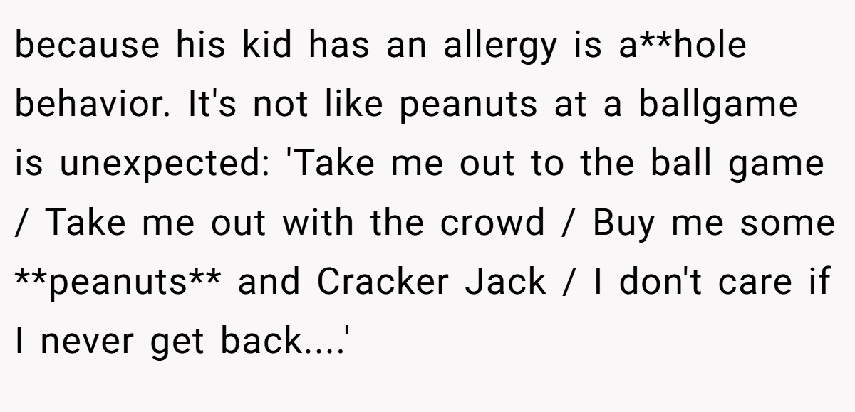 because his kid has an allergy is a**hole behavior. It's not like peanuts at a ballgame is unexpected: 'Take me out to the ball game / Take me out with the crowd / Buy me some **peanuts** and Cracker Jack / I don't care if I never get back....'