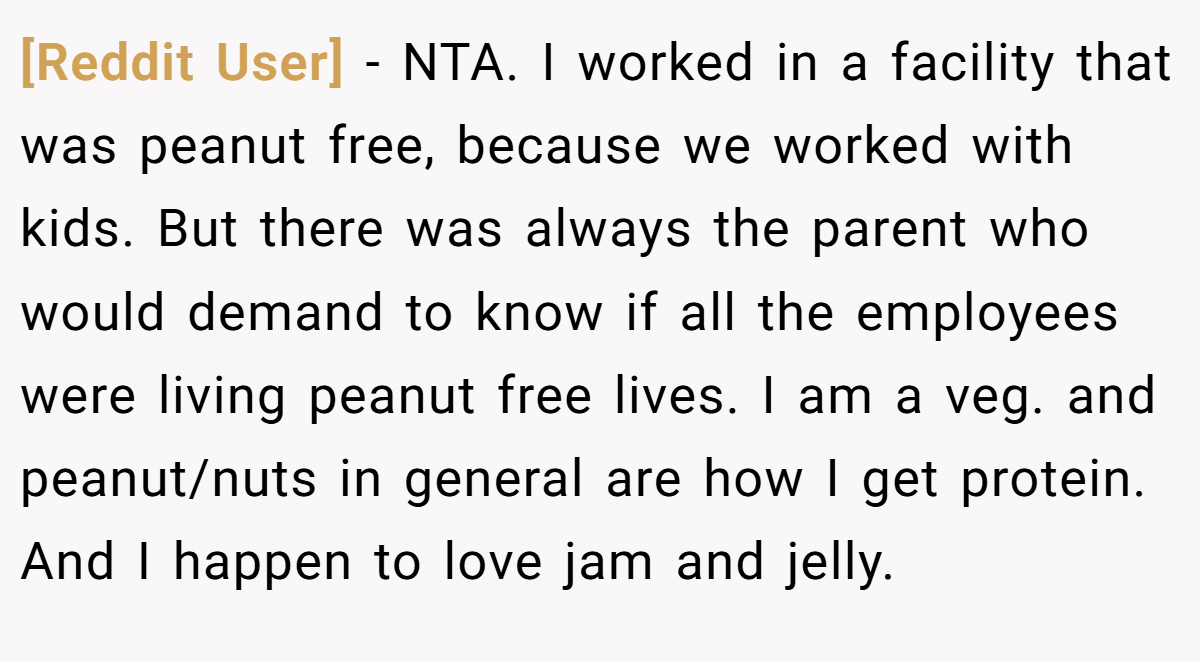 [Reddit User] - NTA. I worked in a facility that was peanut free, because we worked with kids. But there was always the parent who would demand to know if all the employees were living peanut free lives. I am a veg. and peanut/nuts in general are how I get protein. And I happen to love jam and jelly.