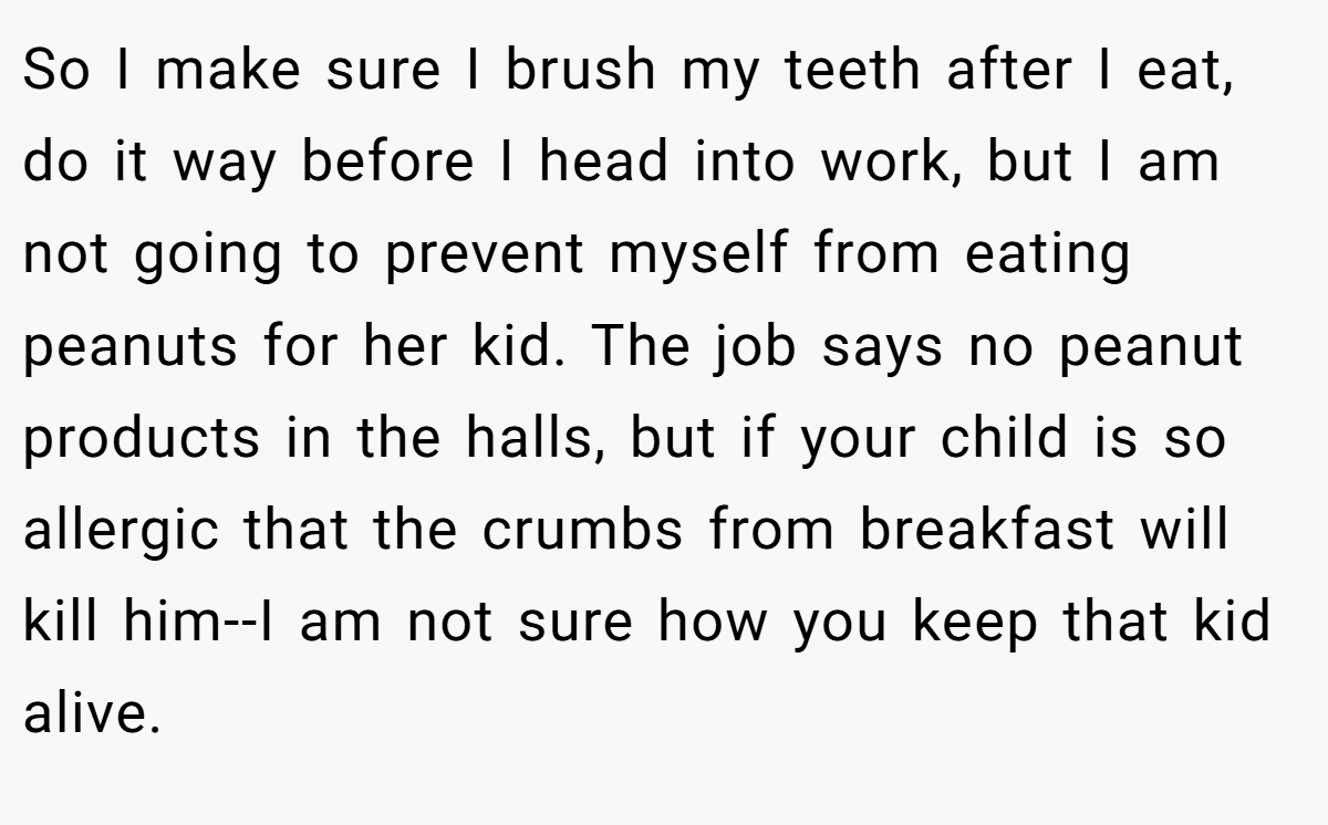 So I make sure I brush my teeth after I eat, do it way before I head into work, but I am not going to prevent myself from eating peanuts for her kid. The job says no peanut products in the halls, but if your child is so allergic that the crumbs from breakfast will kill him--I am not sure how you keep that kid alive.