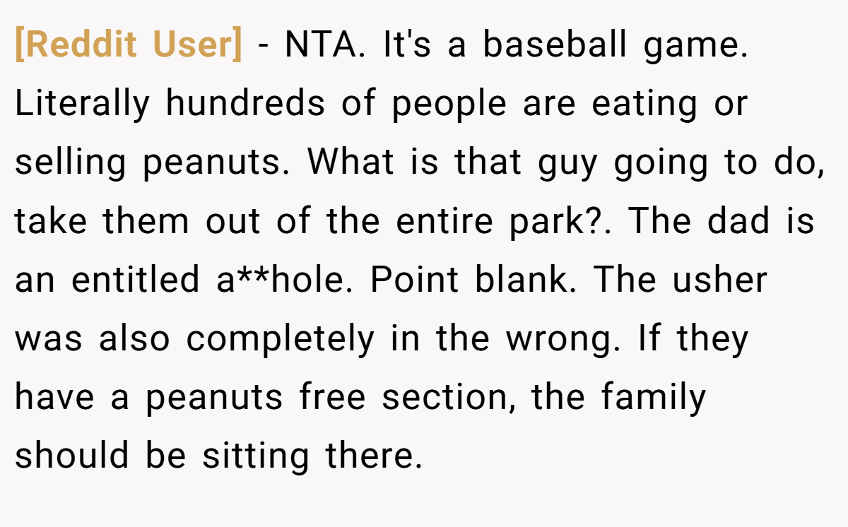 [Reddit User] - NTA. It's a baseball game. Literally hundreds of people are eating or selling peanuts. What is that guy going to do, take them out of the entire park?. The dad is an entitled a**hole. Point blank. The usher was also completely in the wrong. If they have a peanuts free section, the family should be sitting there.