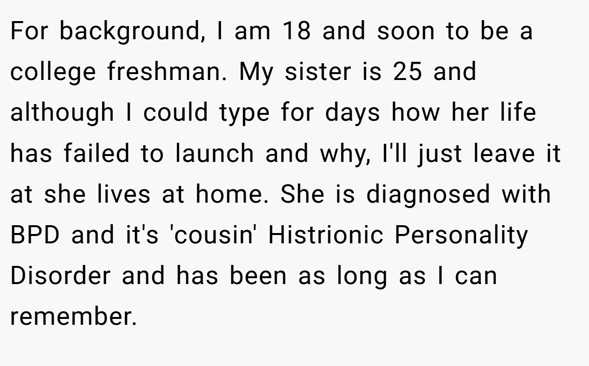 For background, I am 18 and soon to be a college freshman. My sister is 25 and although I could type for days how her life has failed to launch and why, I'll just leave it at she lives at home. She is diagnosed with BPD and it's 'cousin' Histrionic Personality Disorder and has been as long as I can remember.