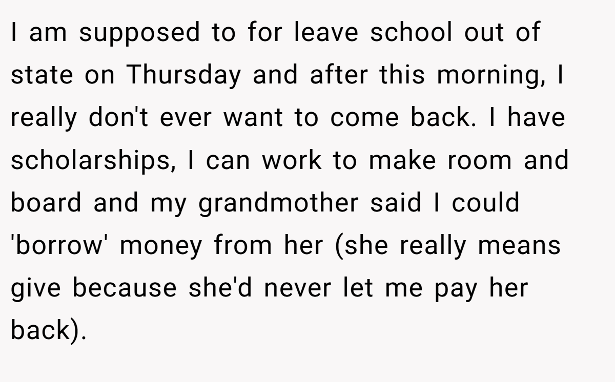 I am supposed to for leave school out of state on Thursday and after this morning, I really don't ever want to come back. I have scholarships, I can work to make room and board and my grandmother said I could 'borrow' money from her (she really means give because she'd never let me pay her back).