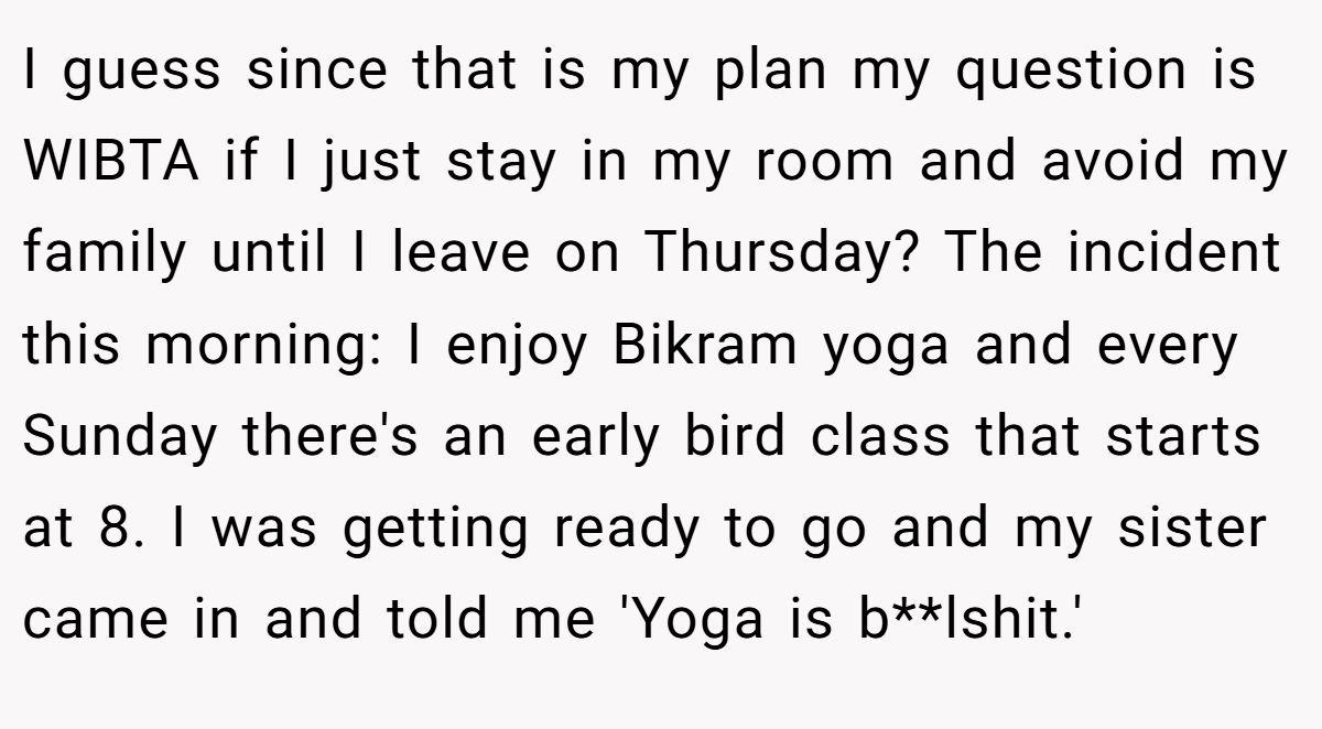 I guess since that is my plan my question is WIBTA if I just stay in my room and avoid my family until I leave on Thursday? The incident this morning: I enjoy Bikram yoga and every Sunday there's an early bird class that starts at 8. I was getting ready to go and my sister came in and told me 'Yoga is b**lshit.'