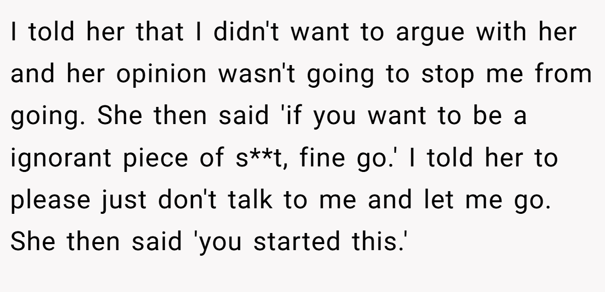 I told her that I didn't want to argue with her and her opinion wasn't going to stop me from going. She then said 'if you want to be a ignorant piece of s**t, fine go.' I told her to please just don't talk to me and let me go. She then said 'you started this.'