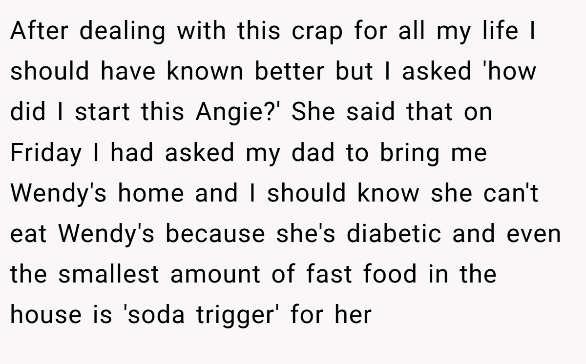 After dealing with this crap for all my life I should have known better but I asked 'how did I start this Angie?' She said that on Friday I had asked my dad to bring me Wendy's home and I should know she can't eat Wendy's because she's diabetic and even the smallest amount of fast food in the house is 'soda trigger' for her