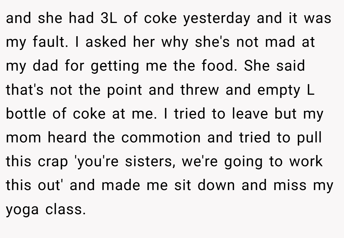 and she had 3L of coke yesterday and it was my fault. I asked her why she's not mad at my dad for getting me the food. She said that's not the point and threw and empty L bottle of coke at me. I tried to leave but my mom heard the commotion and tried to pull this crap 'you're sisters, we're going to work this out' and made me sit down and miss my yoga class.