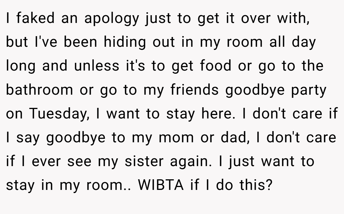 I faked an apology just to get it over with, but I've been hiding out in my room all day long and unless it's to get food or go to the bathroom or go to my friends goodbye party on Tuesday, I want to stay here. I don't care if I say goodbye to my mom or dad, I don't care if I ever see my sister again. I just want to stay in my room.. WIBTA if I do this?