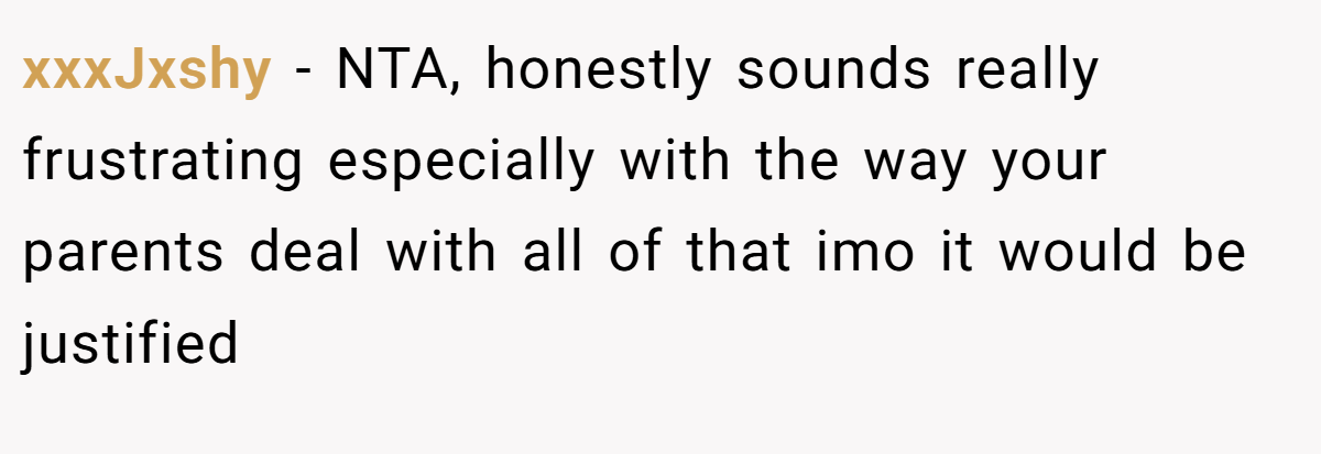 xxxJxshy − NTA, honestly sounds really frustrating especially with the way your parents deal with all of that imo it would be justified