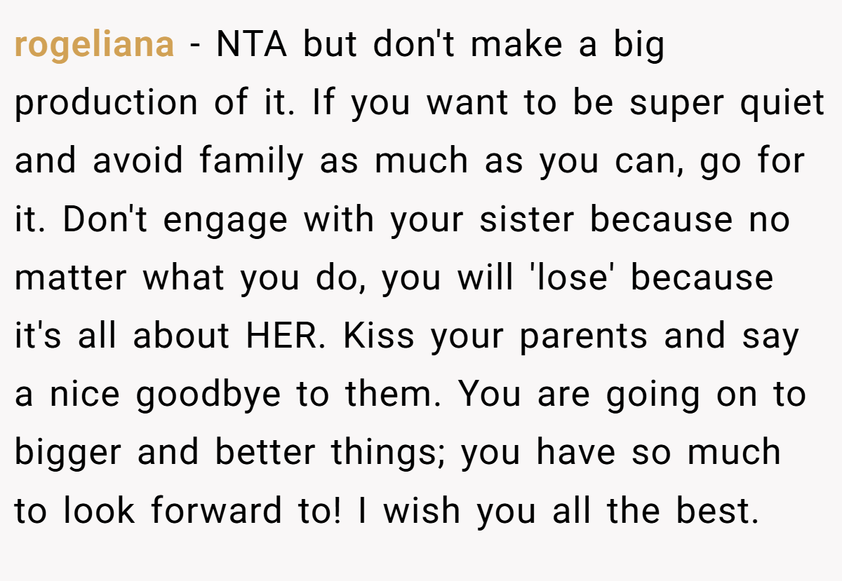 rogeliana − NTA but don't make a big production of it. If you want to be super quiet and avoid family as much as you can, go for it. Don't engage with your sister because no matter what you do, you will 'lose' because it's all about HER. Kiss your parents and say a nice goodbye to them. You are going on to bigger and better things; you have so much to look forward to! I wish you all the best.