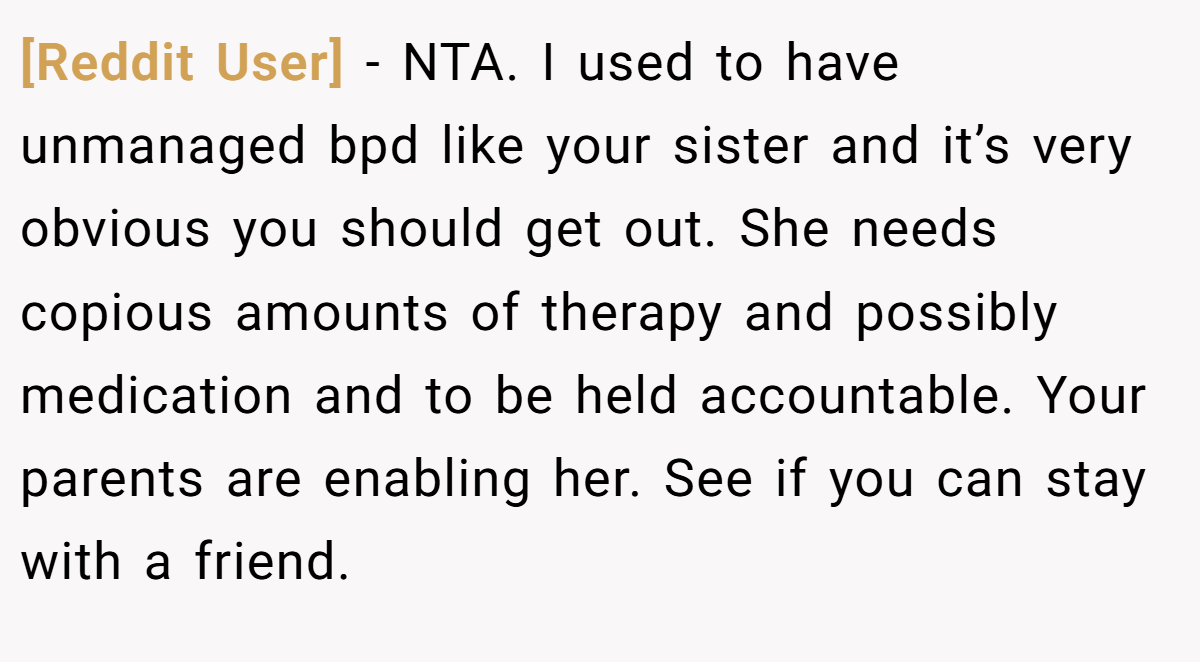 [Reddit User] − NTA. I used to have unmanaged bpd like your sister and it’s very obvious you should get out. She needs copious amounts of therapy and possibly medication and to be held accountable. Your parents are enabling her. See if you can stay with a friend.