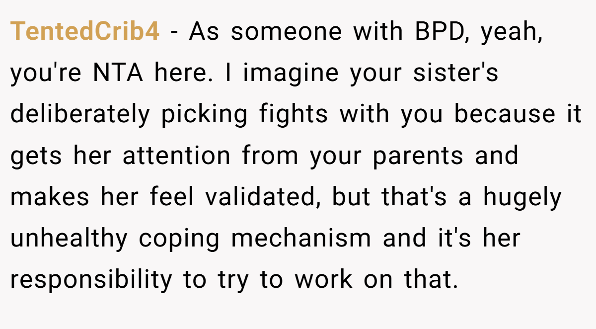 TentedCrib4 − As someone with BPD, yeah, you're NTA here. I imagine your sister's deliberately picking fights with you because it gets her attention from your parents and makes her feel validated, but that's a hugely unhealthy coping mechanism and it's her responsibility to try to work on that.