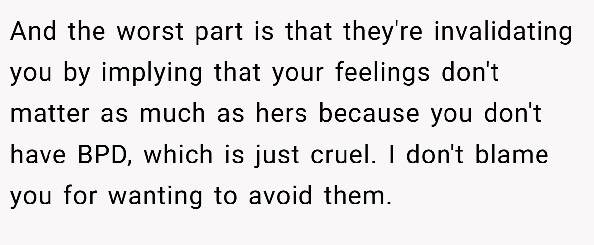 And the worst part is that they're invalidating you by implying that your feelings don't matter as much as hers because you don't have BPD, which is just cruel. I don't blame you for wanting to avoid them.