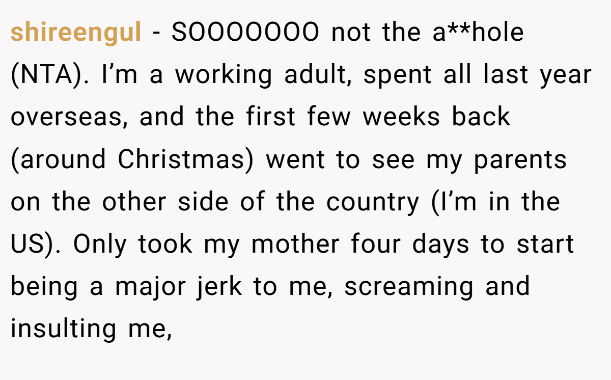 shireengul − SOOOOOOO not the a**hole (NTA). I’m a working adult, spent all last year overseas, and the first few weeks back (around Christmas) went to see my parents on the other side of the country (I’m in the US). Only took my mother four days to start being a major jerk to me, screaming and insulting me,