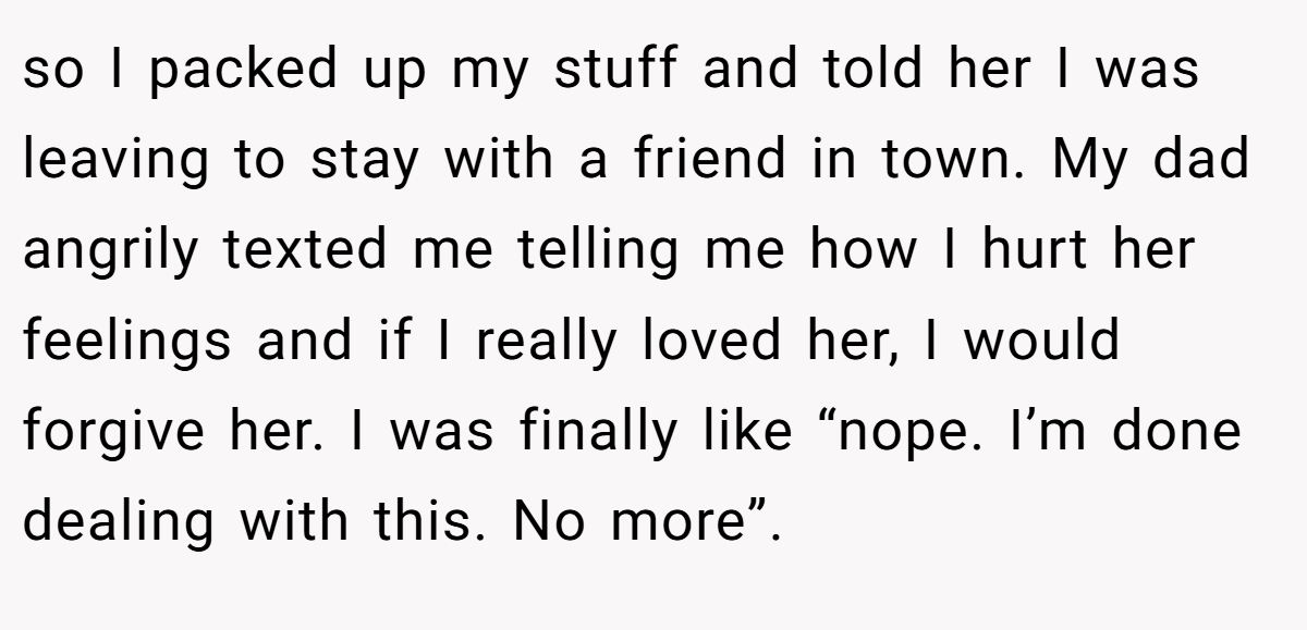 so I packed up my stuff and told her I was leaving to stay with a friend in town. My dad angrily texted me telling me how I hurt her feelings and if I really loved her, I would forgive her. I was finally like “nope. I’m done dealing with this. No more”.