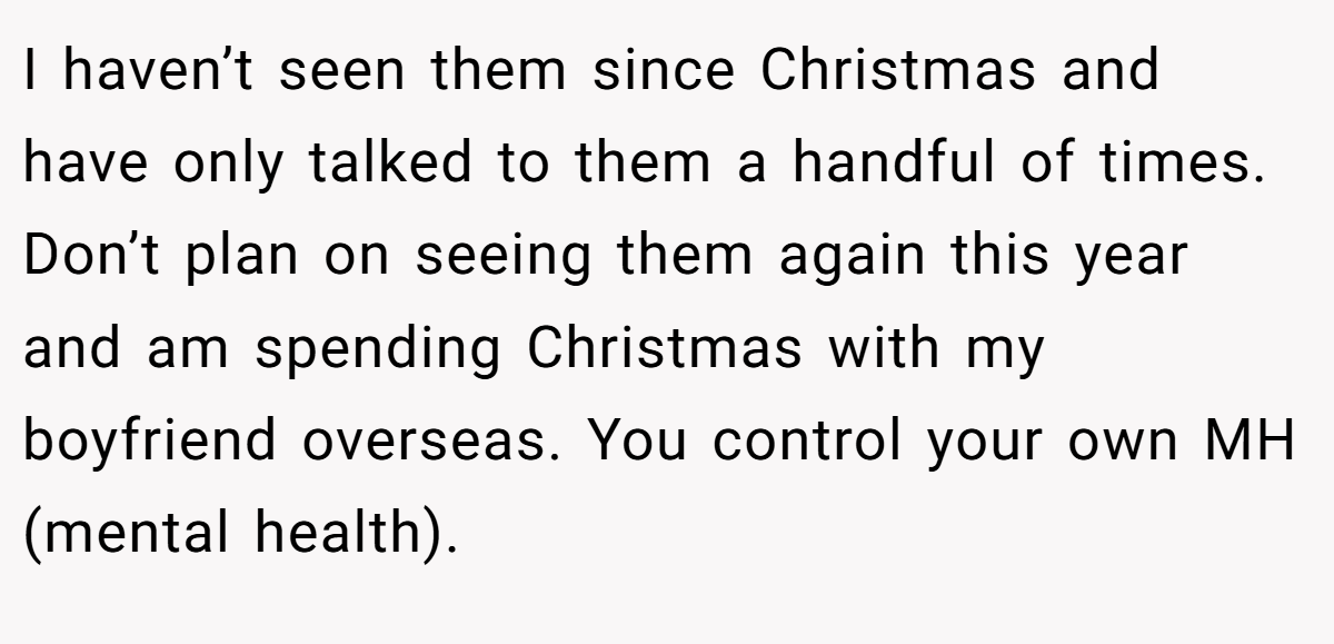 I haven’t seen them since Christmas and have only talked to them a handful of times. Don’t plan on seeing them again this year and am spending Christmas with my boyfriend overseas. You control your own MH (mental health).