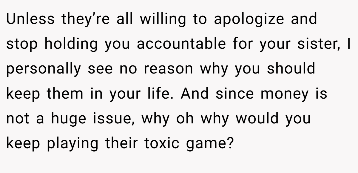 Unless they’re all willing to apologize and stop holding you accountable for your sister, I personally see no reason why you should keep them in your life. And since money is not a huge issue, why oh why would you keep playing their toxic game?