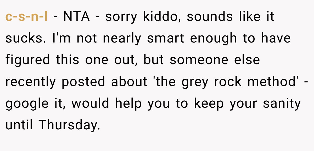 c-s-n-l − NTA - sorry kiddo, sounds like it sucks. I'm not nearly smart enough to have figured this one out, but someone else recently posted about 'the grey rock method' - google it, would help you to keep your sanity until Thursday.