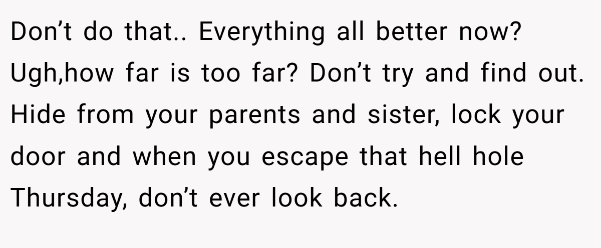 Don’t do that.. Everything all better now? Ugh,how far is too far? Don’t try and find out. Hide from your parents and sister, lock your door and when you escape that hell hole Thursday, don’t ever look back.