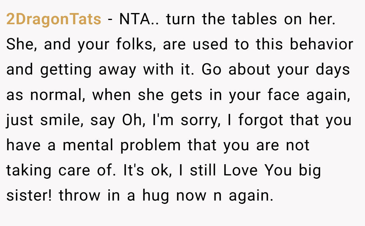2DragonTats − NTA.. turn the tables on her. She, and your folks, are used to this behavior and getting away with it. Go about your days as normal, when she gets in your face again, just smile, say Oh, I'm sorry, I forgot that you have a mental problem that you are not taking care of. It's ok, I still Love You big sister! throw in a hug now n again.