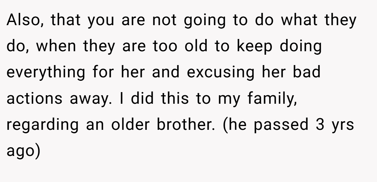 Also, that you are not going to do what they do, when they are too old to keep doing everything for her and excusing her bad actions away. I did this to my family, regarding an older brother. (he passed 3 yrs ago)