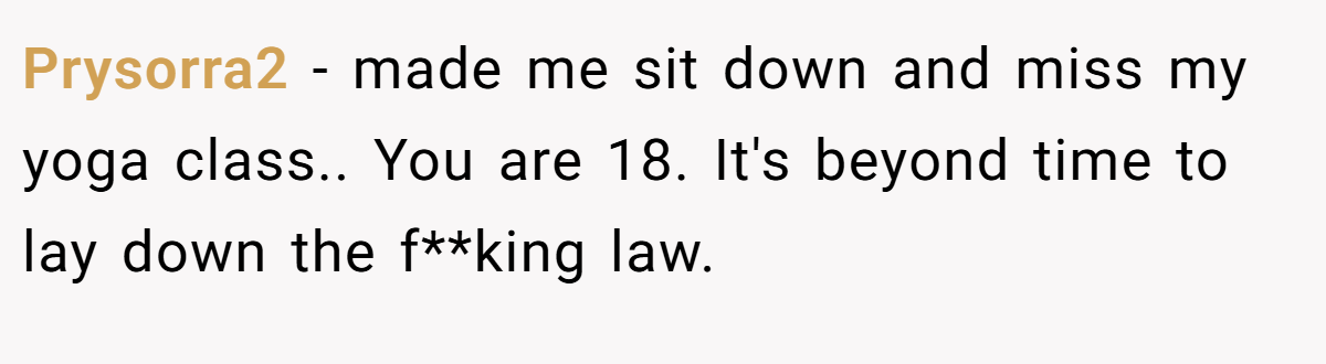 Prysorra2 − made me sit down and miss my yoga class.. You are 18. It's beyond time to lay down the f**king law.