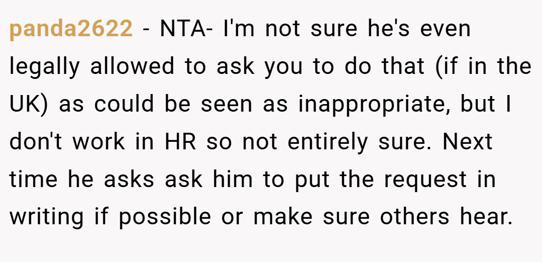 panda2622 − NTA- I'm not sure he's even legally allowed to ask you to do that (if in the UK) as could be seen as inappropriate, but I don't work in HR so not entirely sure. Next time he asks ask him to put the request in writing if possible or make sure others hear.