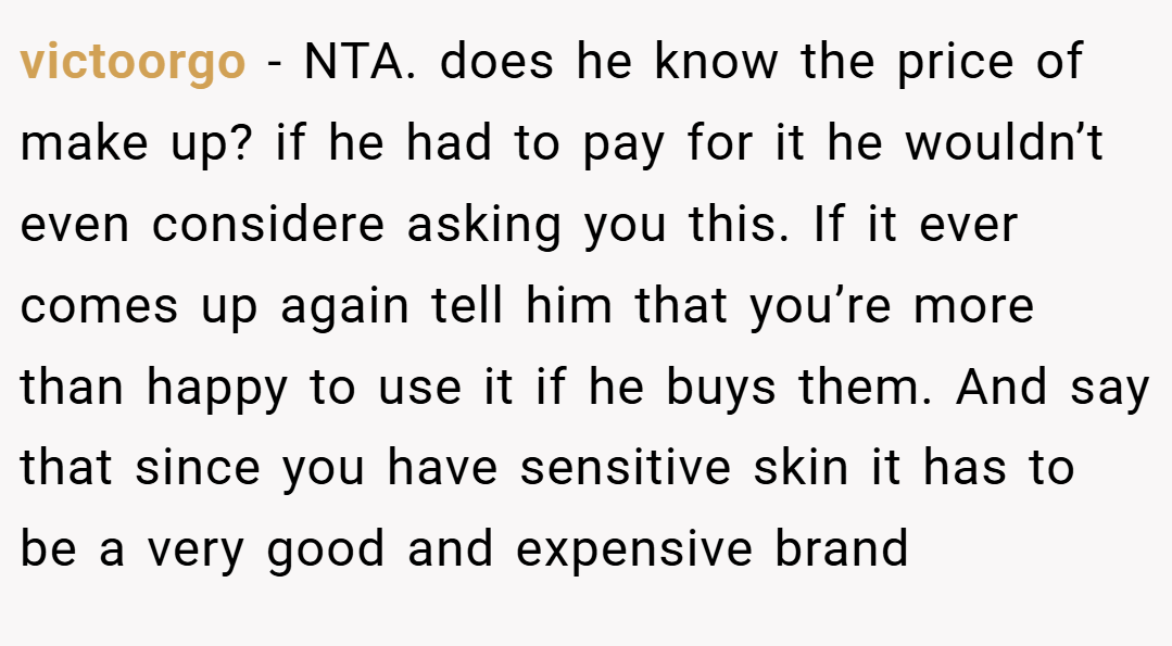 victoorgo − NTA. does he know the price of make up? if he had to pay for it he wouldn’t even considere asking you this. If it ever comes up again tell him that you’re more than happy to use it if he buys them. And say that since you have sensitive skin it has to be a very good and expensive brand