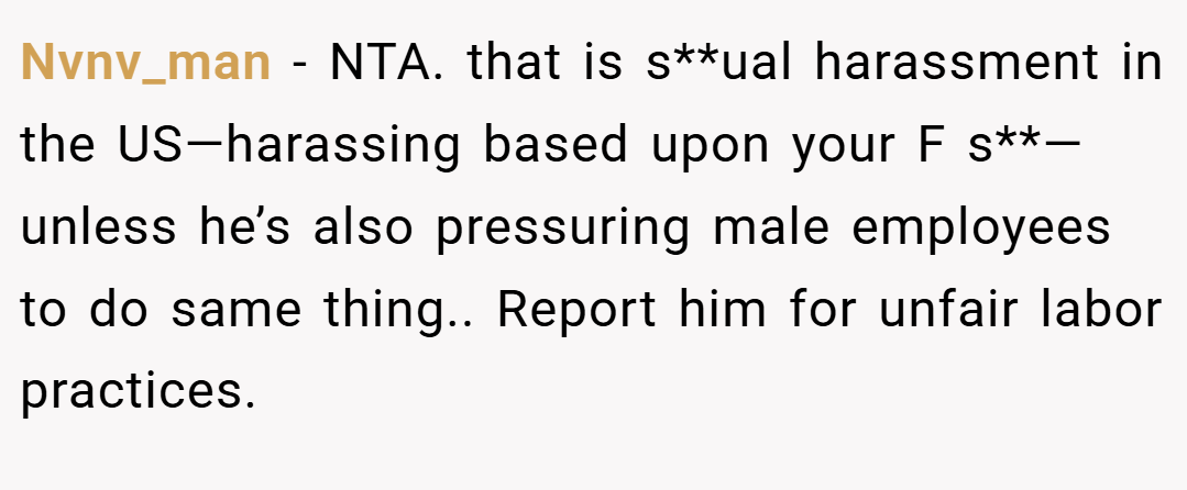 Nvnv_man − NTA. that is s**ual harassment in the US—harassing based upon your F s**—unless he’s also pressuring male employees to do same thing.. Report him for unfair labor practices.
