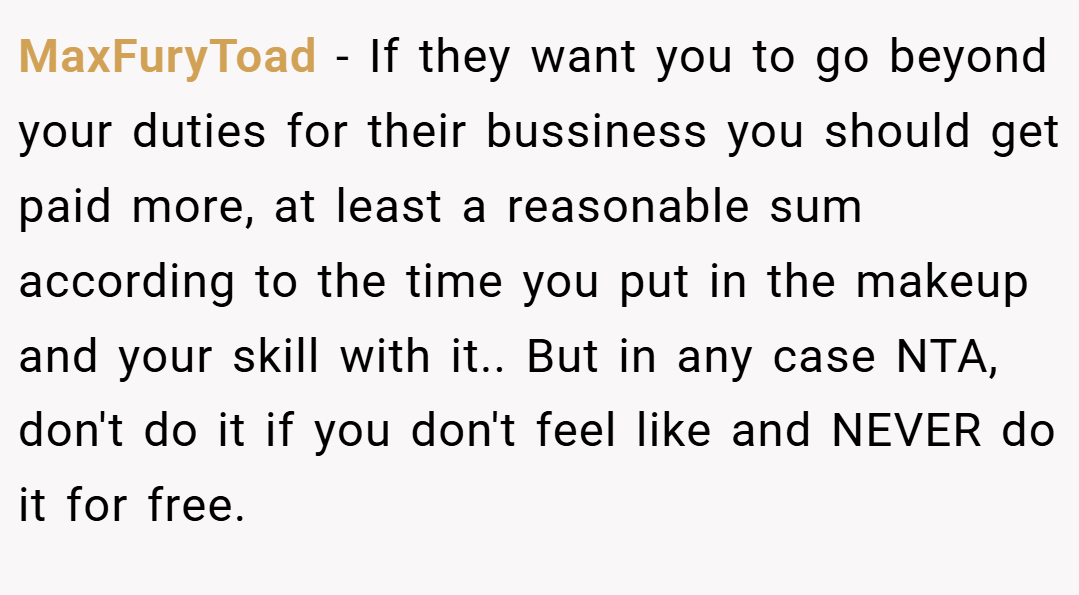 MaxFuryToad − If they want you to go beyond your duties for their bussiness you should get paid more, at least a reasonable sum according to the time you put in the makeup and your skill with it.. But in any case NTA, don't do it if you don't feel like and NEVER do it for free.