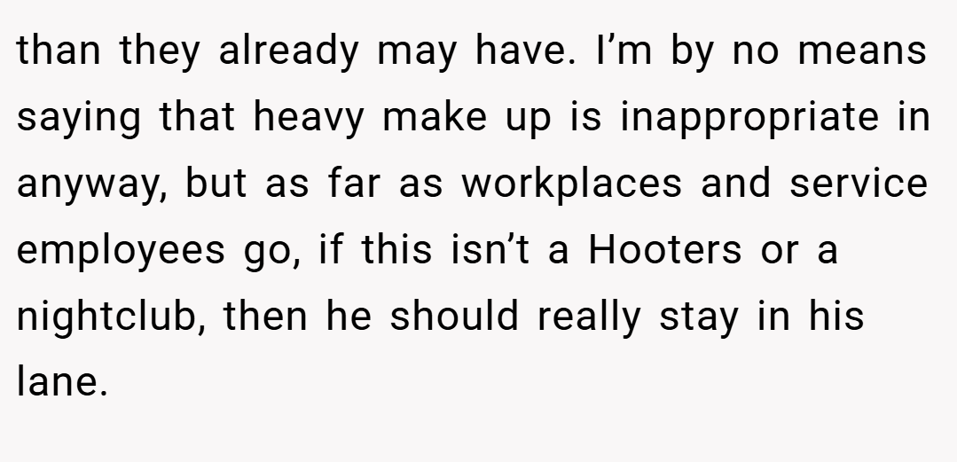 than they already may have. I’m by no means saying that heavy make up is inappropriate in anyway, but as far as workplaces and service employees go, if this isn’t a Hooters or a nightclub, then he should really stay in his lane.